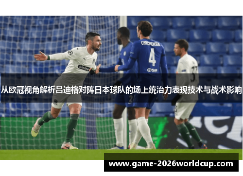 从欧冠视角解析吕迪格对阵日本球队的场上统治力表现技术与战术影响
