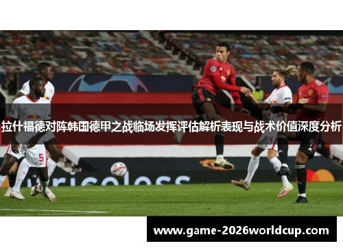 拉什福德对阵韩国德甲之战临场发挥评估解析表现与战术价值深度分析