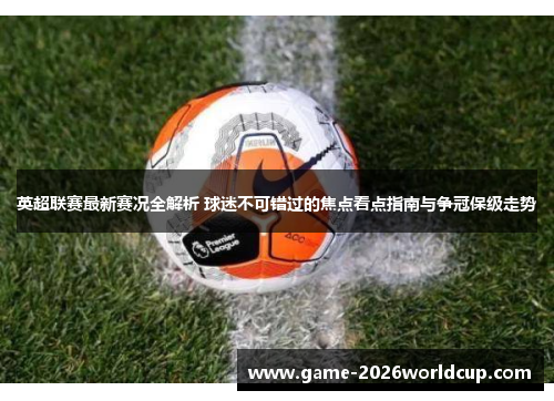英超联赛最新赛况全解析 球迷不可错过的焦点看点指南与争冠保级走势