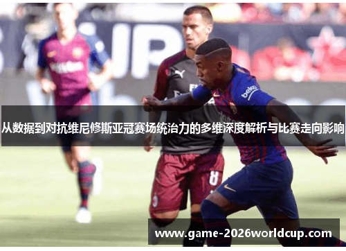 从数据到对抗维尼修斯亚冠赛场统治力的多维深度解析与比赛走向影响