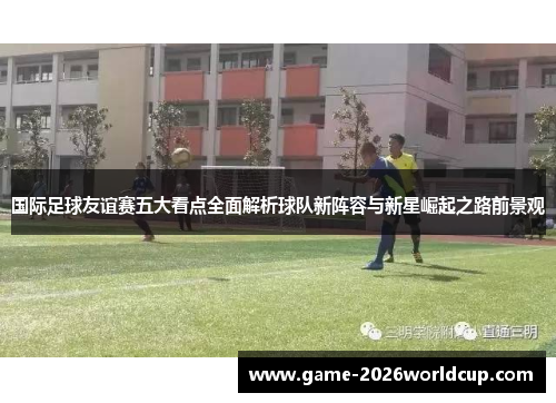 国际足球友谊赛五大看点全面解析球队新阵容与新星崛起之路前景观